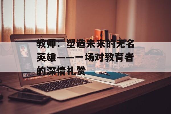 教师：塑造未来的无名英雄——一场对教育者的深情礼赞-第1张图片-