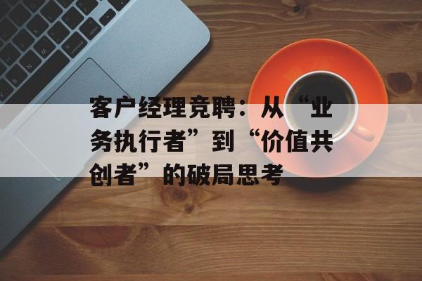 客户经理竞聘：从“业务执行者”到“价值共创者”的破局思考-第1张图片-