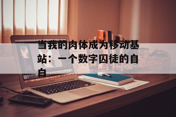 当我的肉体成为移动基站：一个数字囚徒的自白-第1张图片-