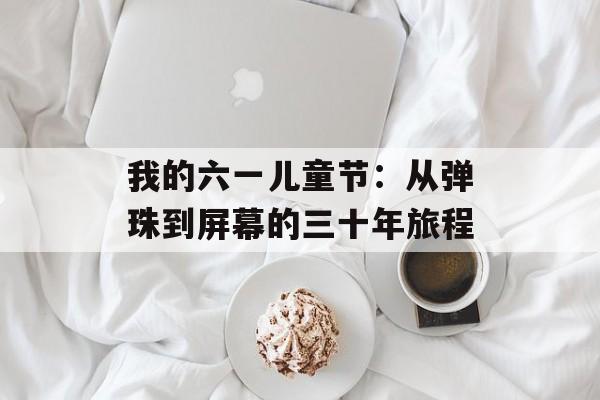 我的六一儿童节：从弹珠到屏幕的三十年旅程-第1张图片-