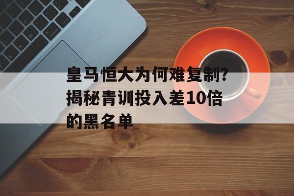 皇马恒大为何难复制?揭秘青训投入差10倍的黑名单-第1张图片- 皇马恒大为何难复制?揭秘青训投入差10倍的黑名单-第1张图片-