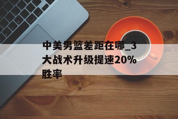 中美男篮差距在哪_3大战术升级提速20%胜率-第1张图片-