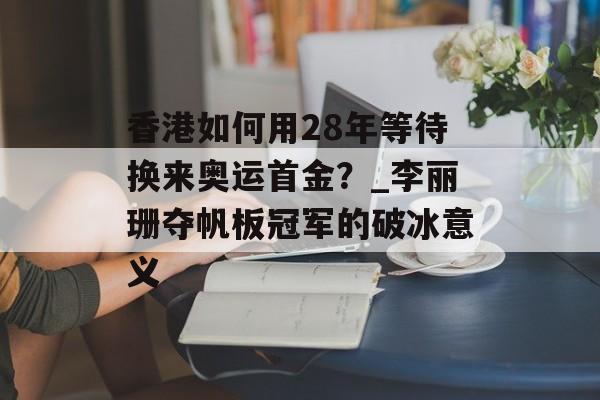 香港如何用28年等待换来奥运首金？_李丽珊夺帆板冠军的破冰意义-第1张图片-