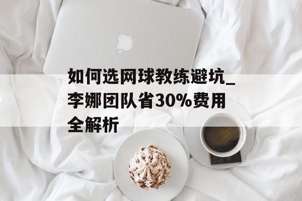 如何选网球教练避坑_李娜团队省30%费用全解析-第1张图片-
