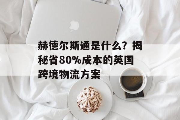 赫德尔斯通是什么？揭秘省80%成本的英国跨境物流方案-第1张图片-
