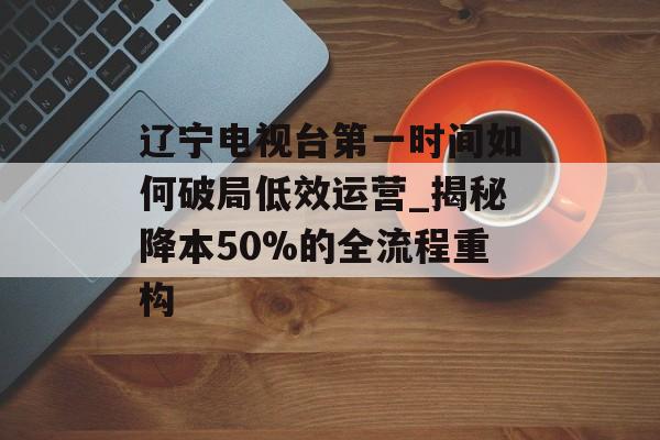 辽宁电视台第一时间如何破局低效运营_揭秘降本50%的全流程重构-第1张图片-