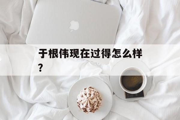 于根伟现在过得怎么样?-第1张图片- 于根伟现在过得怎么样?-第1张图片-