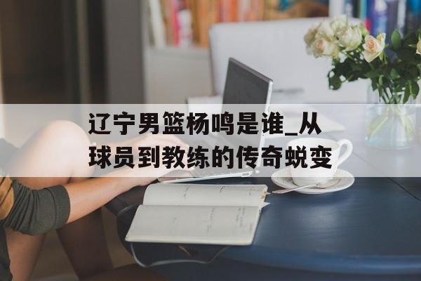 辽宁男篮杨鸣是谁_从球员到教练的传奇蜕变-第1张图片-