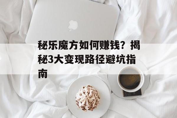 秘乐魔方如何赚钱？揭秘3大变现路径避坑指南-第1张图片-