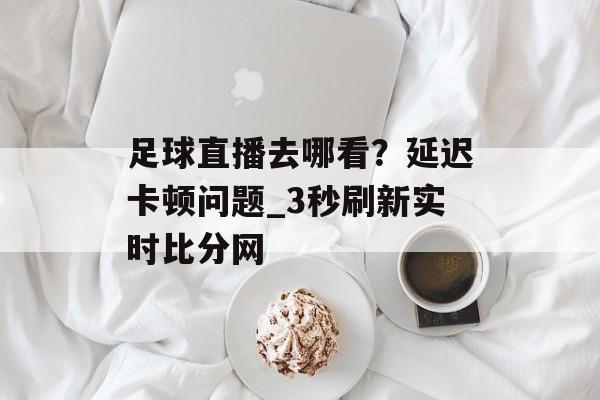 足球直播去哪看？延迟卡顿问题_3秒刷新实时比分网-第1张图片-