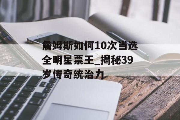 詹姆斯如何10次当选全明星票王_揭秘39岁传奇统治力-第1张图片-
