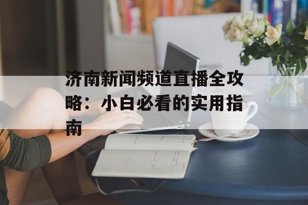 济南新闻频道直播全攻略：小白必看的实用指南-第1张图片-