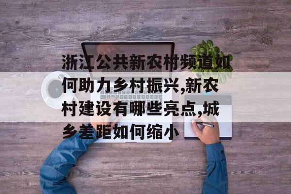 浙江公共新农村频道如何助力乡村振兴,新农村建设有哪些亮点,城乡差距如何缩小-第1张图片- 浙江公共新农村频道如何助力乡村振兴,新农村建设有哪些亮点,城乡差距如何缩小-第1张图片-
