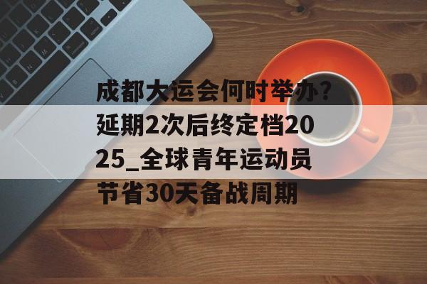 成都大运会何时举办?延期2次后终定档2025_全球青年运动员节省30天备战周期-第1张图片- 成都大运会何时举办?延期2次后终定档2025_全球青年运动员节省30天备战周期-第1张图片-