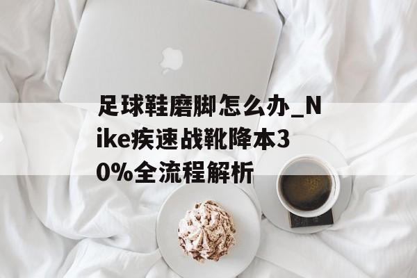 足球鞋磨脚怎么办_Nike疾速战靴降本30%全流程解析-第1张图片-