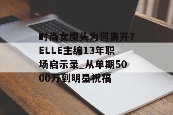 时尚女魔头为何离开?ELLE主编13年职场启示录_从单期5000万到明星祝福-第1张图片- 时尚女魔头为何离开?ELLE主编13年职场启示录_从单期5000万到明星祝福-第1张图片-