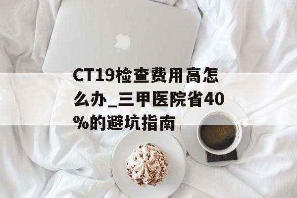 CT19检查费用高怎么办_三甲医院省40%的避坑指南-第1张图片- CT19检查费用高怎么办_三甲医院省40%的避坑指南-第1张图片-