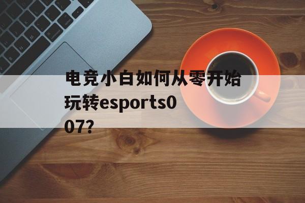 电竞小白如何从零开始玩转esports007？-第1张图片-