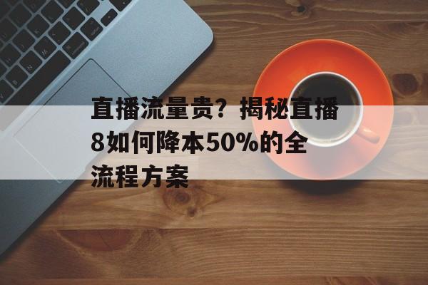 直播流量贵?揭秘直播8如何降本50%的全流程方案-第1张图片- 直播流量贵?揭秘直播8如何降本50%的全流程方案-第1张图片-