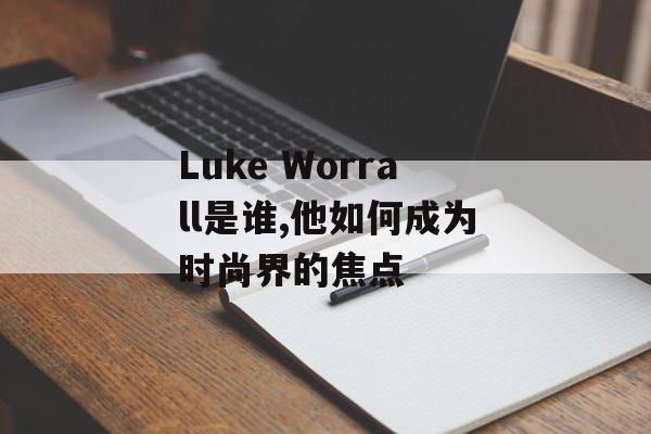 Luke Worrall是谁,他如何成为时尚界的焦点-第1张图片-