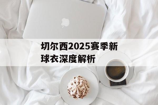 切尔西2025赛季新球衣深度解析-第1张图片- 切尔西2025赛季新球衣深度解析-第1张图片-