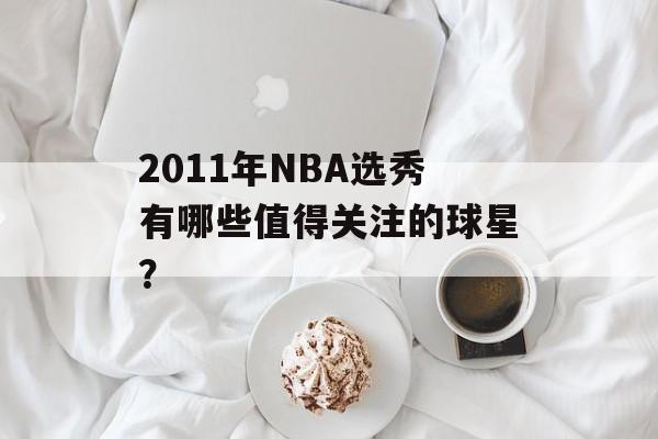 2011年NBA选秀有哪些值得关注的球星?-第1张图片- 2011年NBA选秀有哪些值得关注的球星?-第1张图片-