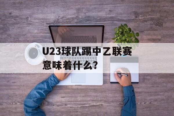 U23球队踢中乙联赛意味着什么?-第1张图片- U23球队踢中乙联赛意味着什么?-第1张图片-