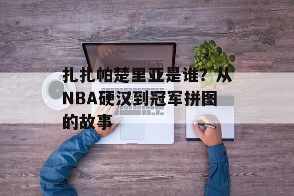 扎扎帕楚里亚是谁？从NBA硬汉到冠军拼图的故事-第1张图片-