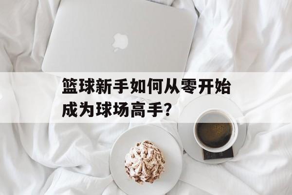 篮球新手如何从零开始成为球场高手？-第1张图片-