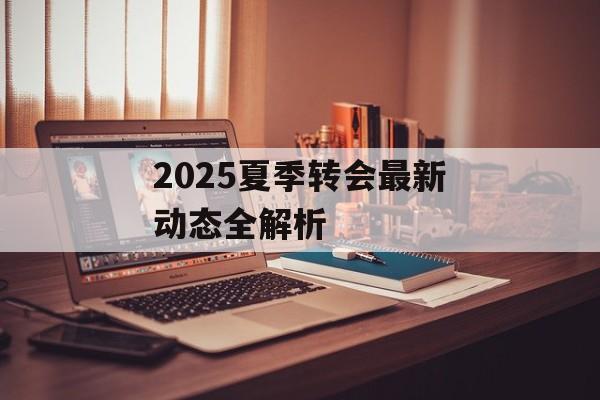 2025夏季转会最新动态全解析-第1张图片-