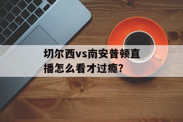 切尔西vs南安普顿直播怎么看才过瘾？-第1张图片-