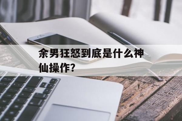 余男狂怒到底是什么神仙操作？-第1张图片-