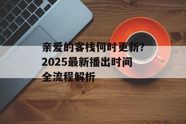 亲爱的客栈何时更新?2025最新播出时间全流程解析-第1张图片- 亲爱的客栈何时更新?2025最新播出时间全流程解析-第1张图片-