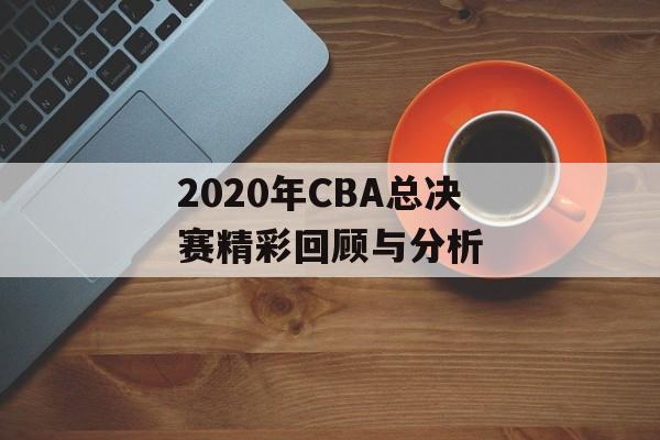 2020年CBA总决赛精彩回顾与分析-第1张图片-