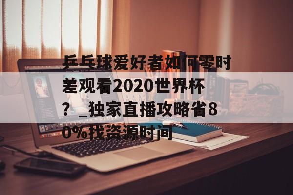 乒乓球爱好者如何零时差观看2020世界杯？_独家直播攻略省80%找资源时间-第1张图片-