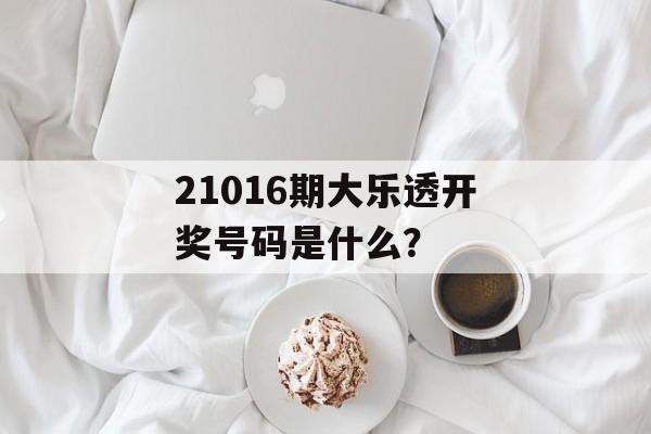 21016期大乐透开奖号码是什么？-第1张图片-