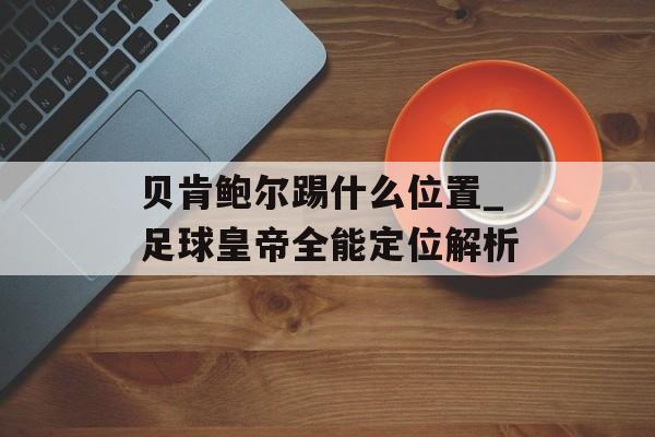 贝肯鲍尔踢什么位置_足球皇帝全能定位解析-第1张图片-