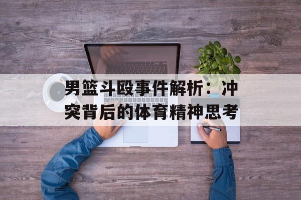 男篮斗殴事件解析：冲突背后的体育精神思考-第1张图片-
