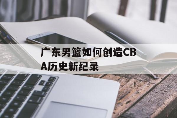 广东男篮如何创造CBA历史新纪录-第1张图片- 广东男篮如何创造CBA历史新纪录-第1张图片-