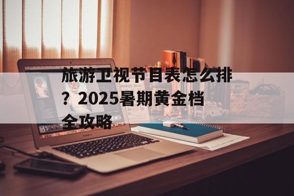 旅游卫视节目表怎么排？2025暑期黄金档全攻略-第1张图片-