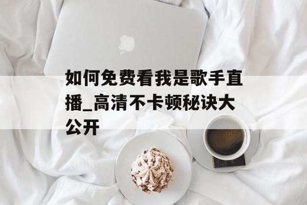 如何免费看我是歌手直播_高清不卡顿秘诀大公开-第1张图片-