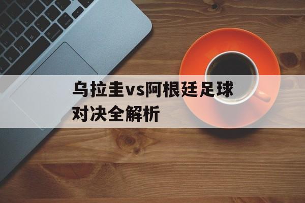 乌拉圭vs阿根廷足球对决全解析-第1张图片-