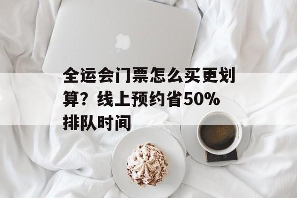 全运会门票怎么买更划算？线上预约省50%排队时间-第1张图片-