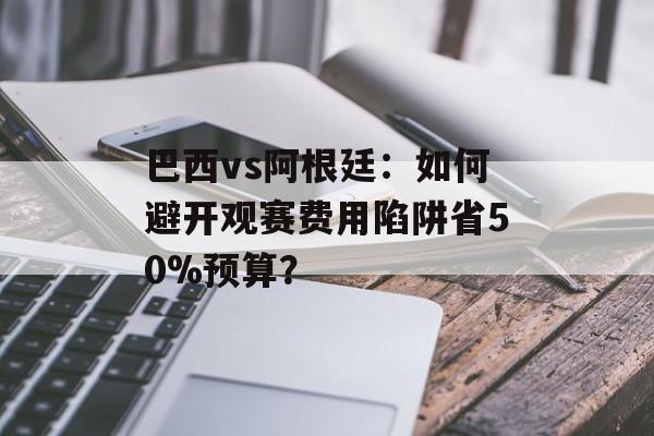巴西vs阿根廷：如何避开观赛费用陷阱省50%预算？-第1张图片-