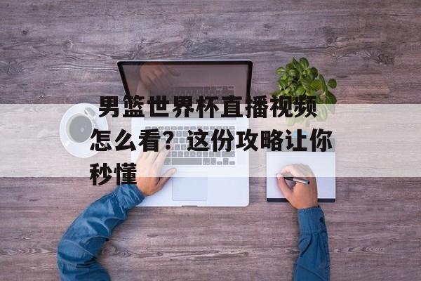  男篮世界杯直播视频怎么看？这份攻略让你秒懂-第1张图片-