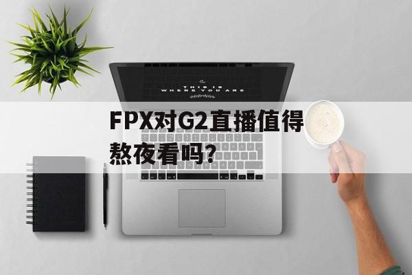 FPX对G2直播值得熬夜看吗?-第1张图片- FPX对G2直播值得熬夜看吗?-第1张图片-