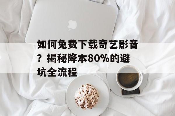 如何免费下载奇艺影音？揭秘降本80%的避坑全流程-第1张图片-