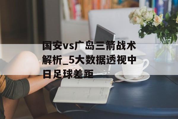国安vs广岛三箭战术解析_5大数据透视中日足球差距-第1张图片-