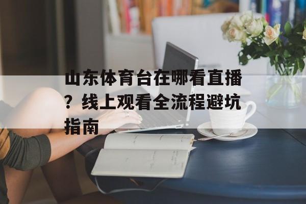 山东体育台在哪看直播？线上观看全流程避坑指南-第1张图片-
