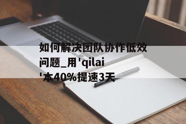 如何解决团队协作低效问题_用'qilai'本40%提速3天-第1张图片-